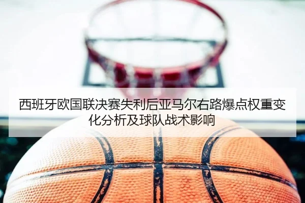 西班牙欧国联决赛失利后亚马尔右路爆点权重变化分析及球队战术影响